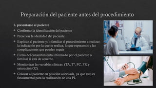 Preparación del paciente antes del procedimiento
1. presentarse al paciente
 Confirmar la identificación del paciente
 Preservar la identidad del paciente
 Explicar al paciente y/o familiar el procedimiento a realizar,
la indicación por la que se realiza, lo que esperamos y las
complicaciones que pueden seguir
 Firma del consentimiento informado por el paciente o
familiar si esta de acuerdo.
 Monitorizar las variables clínicas. (TA, Tª, FC, FR y
saturación O2).
 Colocar al paciente en posición adecuada, ya que esto es
fundamental para la realización de una PL
 