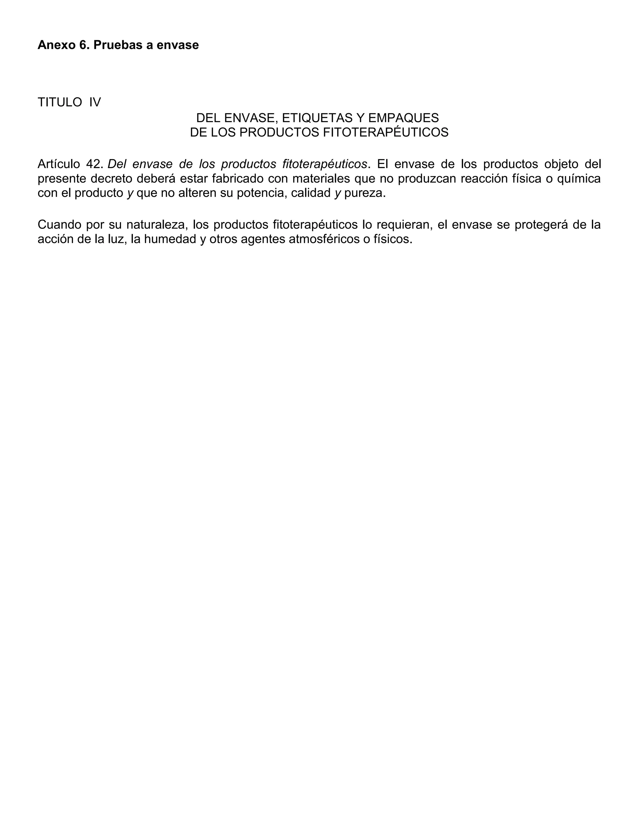 Anexo 6. Pruebas a envase
TITULO IV
DEL ENVASE, ETIQUETAS Y EMPAQUES
DE LOS PRODUCTOS FITOTERAPÉUTICOS
Artículo 42. Del envase de los productos fitoterapéuticos. El envase de los productos objeto del
presente decreto deberá estar fabricado con materiales que no produzcan reacción física o química
con el producto y que no alteren su potencia, calidad y pureza.
Cuando por su naturaleza, los productos fitoterapéuticos lo requieran, el envase se protegerá de la
acción de la luz, la humedad y otros agentes atmosféricos o físicos.
 