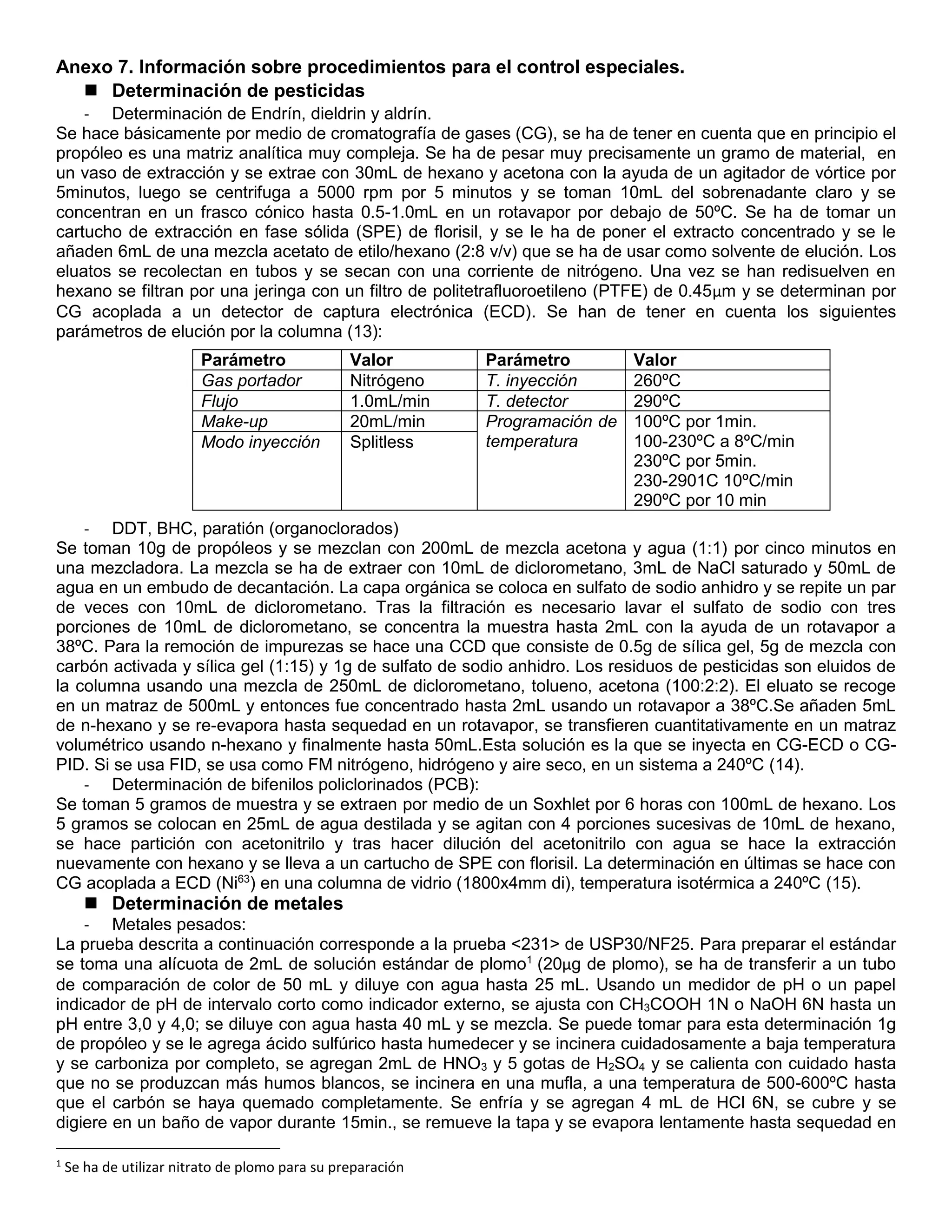 Anexo 7. Información sobre procedimientos para el control especiales.
 Determinación de pesticidas
- Determinación de Endrín, dieldrin y aldrín.
Se hace básicamente por medio de cromatografía de gases (CG), se ha de tener en cuenta que en principio el
propóleo es una matriz analítica muy compleja. Se ha de pesar muy precisamente un gramo de material, en
un vaso de extracción y se extrae con 30mL de hexano y acetona con la ayuda de un agitador de vórtice por
5minutos, luego se centrifuga a 5000 rpm por 5 minutos y se toman 10mL del sobrenadante claro y se
concentran en un frasco cónico hasta 0.5-1.0mL en un rotavapor por debajo de 50ºC. Se ha de tomar un
cartucho de extracción en fase sólida (SPE) de florisil, y se le ha de poner el extracto concentrado y se le
añaden 6mL de una mezcla acetato de etilo/hexano (2:8 v/v) que se ha de usar como solvente de elución. Los
eluatos se recolectan en tubos y se secan con una corriente de nitrógeno. Una vez se han redisuelven en
hexano se filtran por una jeringa con un filtro de politetrafluoroetileno (PTFE) de 0.45µm y se determinan por
CG acoplada a un detector de captura electrónica (ECD). Se han de tener en cuenta los siguientes
parámetros de elución por la columna (13):
- DDT, BHC, paratión (organoclorados)
Se toman 10g de propóleos y se mezclan con 200mL de mezcla acetona y agua (1:1) por cinco minutos en
una mezcladora. La mezcla se ha de extraer con 10mL de diclorometano, 3mL de NaCl saturado y 50mL de
agua en un embudo de decantación. La capa orgánica se coloca en sulfato de sodio anhidro y se repite un par
de veces con 10mL de diclorometano. Tras la filtración es necesario lavar el sulfato de sodio con tres
porciones de 10mL de diclorometano, se concentra la muestra hasta 2mL con la ayuda de un rotavapor a
38ºC. Para la remoción de impurezas se hace una CCD que consiste de 0.5g de sílica gel, 5g de mezcla con
carbón activada y sílica gel (1:15) y 1g de sulfato de sodio anhidro. Los residuos de pesticidas son eluidos de
la columna usando una mezcla de 250mL de diclorometano, tolueno, acetona (100:2:2). El eluato se recoge
en un matraz de 500mL y entonces fue concentrado hasta 2mL usando un rotavapor a 38ºC.Se añaden 5mL
de n-hexano y se re-evapora hasta sequedad en un rotavapor, se transfieren cuantitativamente en un matraz
volumétrico usando n-hexano y finalmente hasta 50mL.Esta solución es la que se inyecta en CG-ECD o CG-
PID. Si se usa FID, se usa como FM nitrógeno, hidrógeno y aire seco, en un sistema a 240ºC (14).
- Determinación de bifenilos policlorinados (PCB):
Se toman 5 gramos de muestra y se extraen por medio de un Soxhlet por 6 horas con 100mL de hexano. Los
5 gramos se colocan en 25mL de agua destilada y se agitan con 4 porciones sucesivas de 10mL de hexano,
se hace partición con acetonitrilo y tras hacer dilución del acetonitrilo con agua se hace la extracción
nuevamente con hexano y se lleva a un cartucho de SPE con florisil. La determinación en últimas se hace con
CG acoplada a ECD (Ni63
) en una columna de vidrio (1800x4mm di), temperatura isotérmica a 240ºC (15).
 Determinación de metales
- Metales pesados:
La prueba descrita a continuación corresponde a la prueba <231> de USP30/NF25. Para preparar el estándar
se toma una alícuota de 2mL de solución estándar de plomo1
(20µg de plomo), se ha de transferir a un tubo
de comparación de color de 50 mL y diluye con agua hasta 25 mL. Usando un medidor de pH o un papel
indicador de pH de intervalo corto como indicador externo, se ajusta con CH3COOH 1N o NaOH 6N hasta un
pH entre 3,0 y 4,0; se diluye con agua hasta 40 mL y se mezcla. Se puede tomar para esta determinación 1g
de propóleo y se le agrega ácido sulfúrico hasta humedecer y se incinera cuidadosamente a baja temperatura
y se carboniza por completo, se agregan 2mL de HNO3 y 5 gotas de H2SO4 y se calienta con cuidado hasta
que no se produzcan más humos blancos, se incinera en una mufla, a una temperatura de 500-600ºC hasta
que el carbón se haya quemado completamente. Se enfría y se agregan 4 mL de HCl 6N, se cubre y se
digiere en un baño de vapor durante 15min., se remueve la tapa y se evapora lentamente hasta sequedad en
1
Se ha de utilizar nitrato de plomo para su preparación
Parámetro Valor Parámetro Valor
Gas portador Nitrógeno T. inyección 260ºC
Flujo 1.0mL/min T. detector 290ºC
Make-up 20mL/min Programación de
temperatura
100ºC por 1min.
100-230ºC a 8ºC/min
230ºC por 5min.
230-2901C 10ºC/min
290ºC por 10 min
Modo inyección Splitless
 