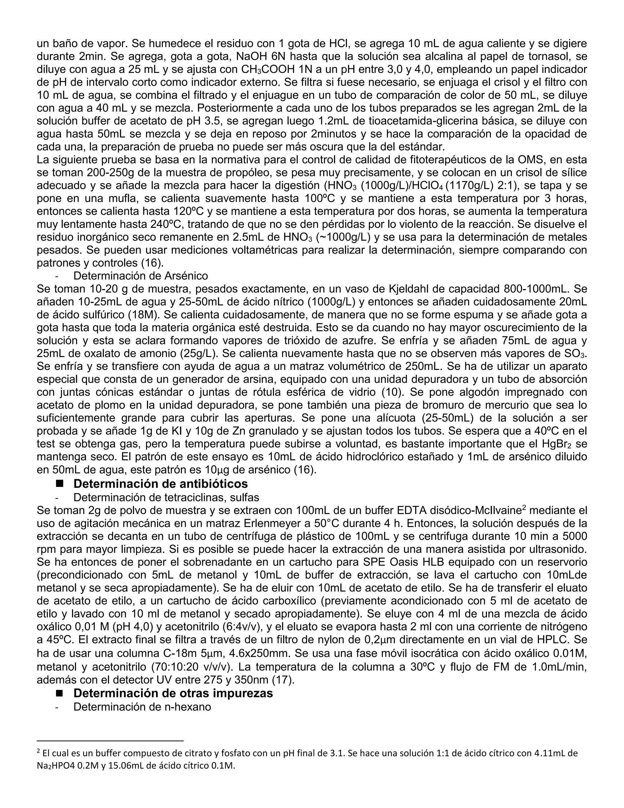 un baño de vapor. Se humedece el residuo con 1 gota de HCl, se agrega 10 mL de agua caliente y se digiere
durante 2min. Se agrega, gota a gota, NaOH 6N hasta que la solución sea alcalina al papel de tornasol, se
diluye con agua a 25 mL y se ajusta con CH3COOH 1N a un pH entre 3,0 y 4,0, empleando un papel indicador
de pH de intervalo corto como indicador externo. Se filtra si fuese necesario, se enjuaga el crisol y el filtro con
10 mL de agua, se combina el filtrado y el enjuague en un tubo de comparación de color de 50 mL, se diluye
con agua a 40 mL y se mezcla. Posteriormente a cada uno de los tubos preparados se les agregan 2mL de la
solución buffer de acetato de pH 3.5, se agregan luego 1.2mL de tioacetamida-glicerina básica, se diluye con
agua hasta 50mL se mezcla y se deja en reposo por 2minutos y se hace la comparación de la opacidad de
cada una, la preparación de prueba no puede ser más oscura que la del estándar.
La siguiente prueba se basa en la normativa para el control de calidad de fitoterapéuticos de la OMS, en esta
se toman 200-250g de la muestra de propóleo, se pesa muy precisamente, y se colocan en un crisol de sílice
adecuado y se añade la mezcla para hacer la digestión (HNO3 (1000g/L)/HClO4 (1170g/L) 2:1), se tapa y se
pone en una mufla, se calienta suavemente hasta 100ºC y se mantiene a esta temperatura por 3 horas,
entonces se calienta hasta 120ºC y se mantiene a esta temperatura por dos horas, se aumenta la temperatura
muy lentamente hasta 240ºC, tratando de que no se den pérdidas por lo violento de la reacción. Se disuelve el
residuo inorgánico seco remanente en 2.5mL de HNO3 (~1000g/L) y se usa para la determinación de metales
pesados. Se pueden usar mediciones voltamétricas para realizar la determinación, siempre comparando con
patrones y controles (16).
- Determinación de Arsénico
Se toman 10-20 g de muestra, pesados exactamente, en un vaso de Kjeldahl de capacidad 800-1000mL. Se
añaden 10-25mL de agua y 25-50mL de ácido nítrico (1000g/L) y entonces se añaden cuidadosamente 20mL
de ácido sulfúrico (18M). Se calienta cuidadosamente, de manera que no se forme espuma y se añade gota a
gota hasta que toda la materia orgánica esté destruida. Esto se da cuando no hay mayor oscurecimiento de la
solución y esta se aclara formando vapores de trióxido de azufre. Se enfría y se añaden 75mL de agua y
25mL de oxalato de amonio (25g/L). Se calienta nuevamente hasta que no se observen más vapores de SO3.
Se enfría y se transfiere con ayuda de agua a un matraz volumétrico de 250mL. Se ha de utilizar un aparato
especial que consta de un generador de arsina, equipado con una unidad depuradora y un tubo de absorción
con juntas cónicas estándar o juntas de rótula esférica de vidrio (10). Se pone algodón impregnado con
acetato de plomo en la unidad depuradora, se pone también una pieza de bromuro de mercurio que sea lo
suficientemente grande para cubrir las aperturas. Se pone una alícuota (25-50mL) de la solución a ser
probada y se añade 1g de KI y 10g de Zn granulado y se ajustan todos los tubos. Se espera que a 40ºC en el
test se obtenga gas, pero la temperatura puede subirse a voluntad, es bastante importante que el HgBr2 se
mantenga seco. El patrón de este ensayo es 10mL de ácido hidroclórico estañado y 1mL de arsénico diluido
en 50mL de agua, este patrón es 10µg de arsénico (16).
 Determinación de antibióticos
- Determinación de tetraciclinas, sulfas
Se toman 2g de polvo de muestra y se extraen con 100mL de un buffer EDTA disódico-McIlvaine2
mediante el
uso de agitación mecánica en un matraz Erlenmeyer a 50°C durante 4 h. Entonces, la solución después de la
extracción se decanta en un tubo de centrífuga de plástico de 100mL y se centrifuga durante 10 min a 5000
rpm para mayor limpieza. Si es posible se puede hacer la extracción de una manera asistida por ultrasonido.
Se ha entonces de poner el sobrenadante en un cartucho para SPE Oasis HLB equipado con un reservorio
(precondicionado con 5mL de metanol y 10mL de buffer de extracción, se lava el cartucho con 10mLde
metanol y se seca apropiadamente). Se ha de eluir con 10mL de acetato de etilo. Se ha de transferir el eluato
de acetato de etilo, a un cartucho de ácido carboxílico (previamente acondicionado con 5 ml de acetato de
etilo y lavado con 10 ml de metanol y secado apropiadamente). Se eluye con 4 ml de una mezcla de ácido
oxálico 0,01 M (pH 4,0) y acetonitrilo (6:4v/v), y el eluato se evapora hasta 2 ml con una corriente de nitrógeno
a 45ºC. El extracto final se filtra a través de un filtro de nylon de 0,2µm directamente en un vial de HPLC. Se
ha de usar una columna C-18m 5µm, 4.6x250mm. Se usa una fase móvil isocrática con ácido oxálico 0.01M,
metanol y acetonitrilo (70:10:20 v/v/v). La temperatura de la columna a 30ºC y flujo de FM de 1.0mL/min,
además con el detector UV entre 275 y 350nm (17).
 Determinación de otras impurezas
- Determinación de n-hexano
2
El cual es un buffer compuesto de citrato y fosfato con un pH final de 3.1. Se hace una solución 1:1 de ácido cítrico con 4.11mL de
Na2HPO4 0.2M y 15.06mL de ácido cítrico 0.1M.
 