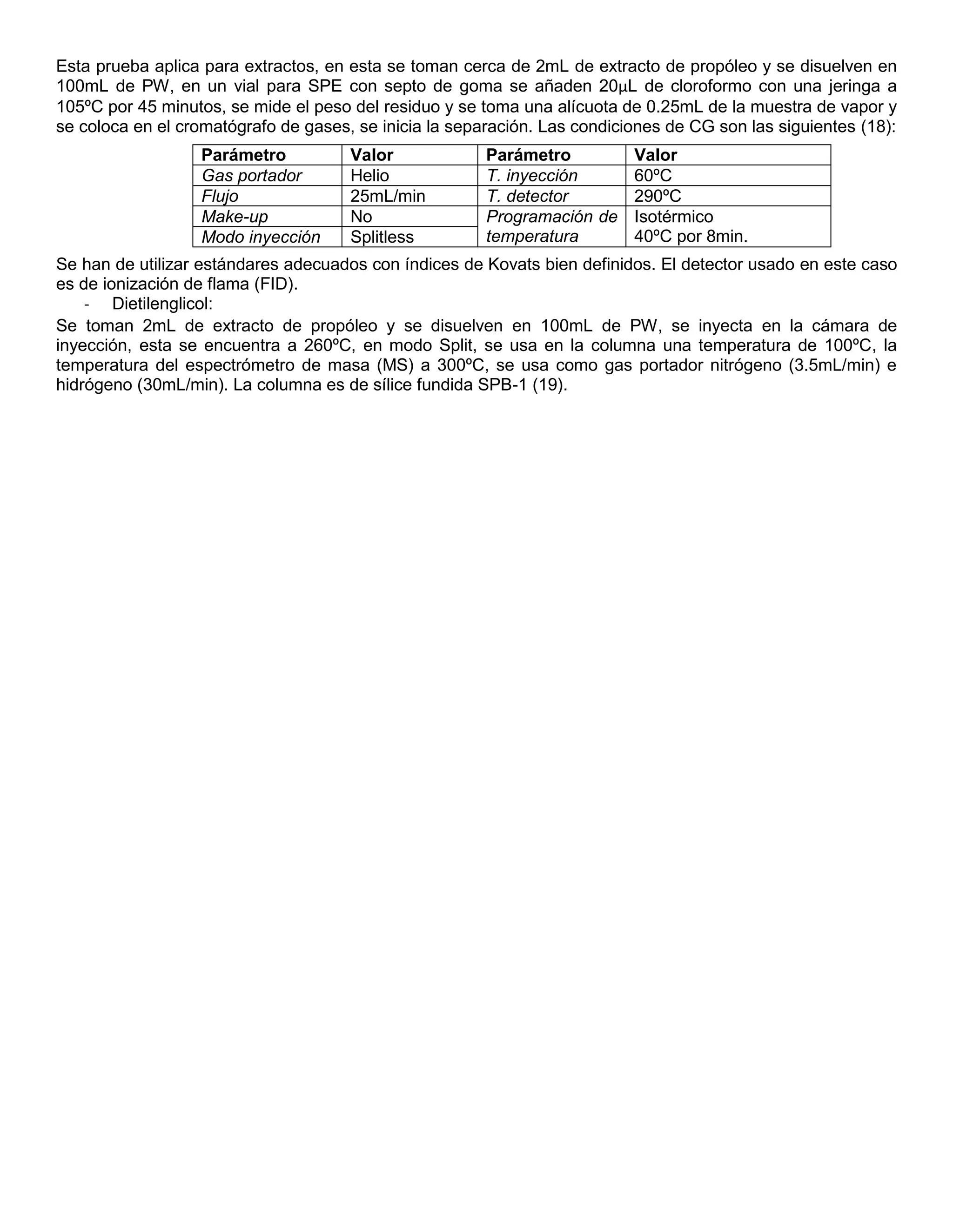 Esta prueba aplica para extractos, en esta se toman cerca de 2mL de extracto de propóleo y se disuelven en
100mL de PW, en un vial para SPE con septo de goma se añaden 20µL de cloroformo con una jeringa a
105ºC por 45 minutos, se mide el peso del residuo y se toma una alícuota de 0.25mL de la muestra de vapor y
se coloca en el cromatógrafo de gases, se inicia la separación. Las condiciones de CG son las siguientes (18):
Se han de utilizar estándares adecuados con índices de Kovats bien definidos. El detector usado en este caso
es de ionización de flama (FID).
- Dietilenglicol:
Se toman 2mL de extracto de propóleo y se disuelven en 100mL de PW, se inyecta en la cámara de
inyección, esta se encuentra a 260ºC, en modo Split, se usa en la columna una temperatura de 100ºC, la
temperatura del espectrómetro de masa (MS) a 300ºC, se usa como gas portador nitrógeno (3.5mL/min) e
hidrógeno (30mL/min). La columna es de sílice fundida SPB-1 (19).
Parámetro Valor Parámetro Valor
Gas portador Helio T. inyección 60ºC
Flujo 25mL/min T. detector 290ºC
Make-up No Programación de
temperatura
Isotérmico
40ºC por 8min.Modo inyección Splitless
 