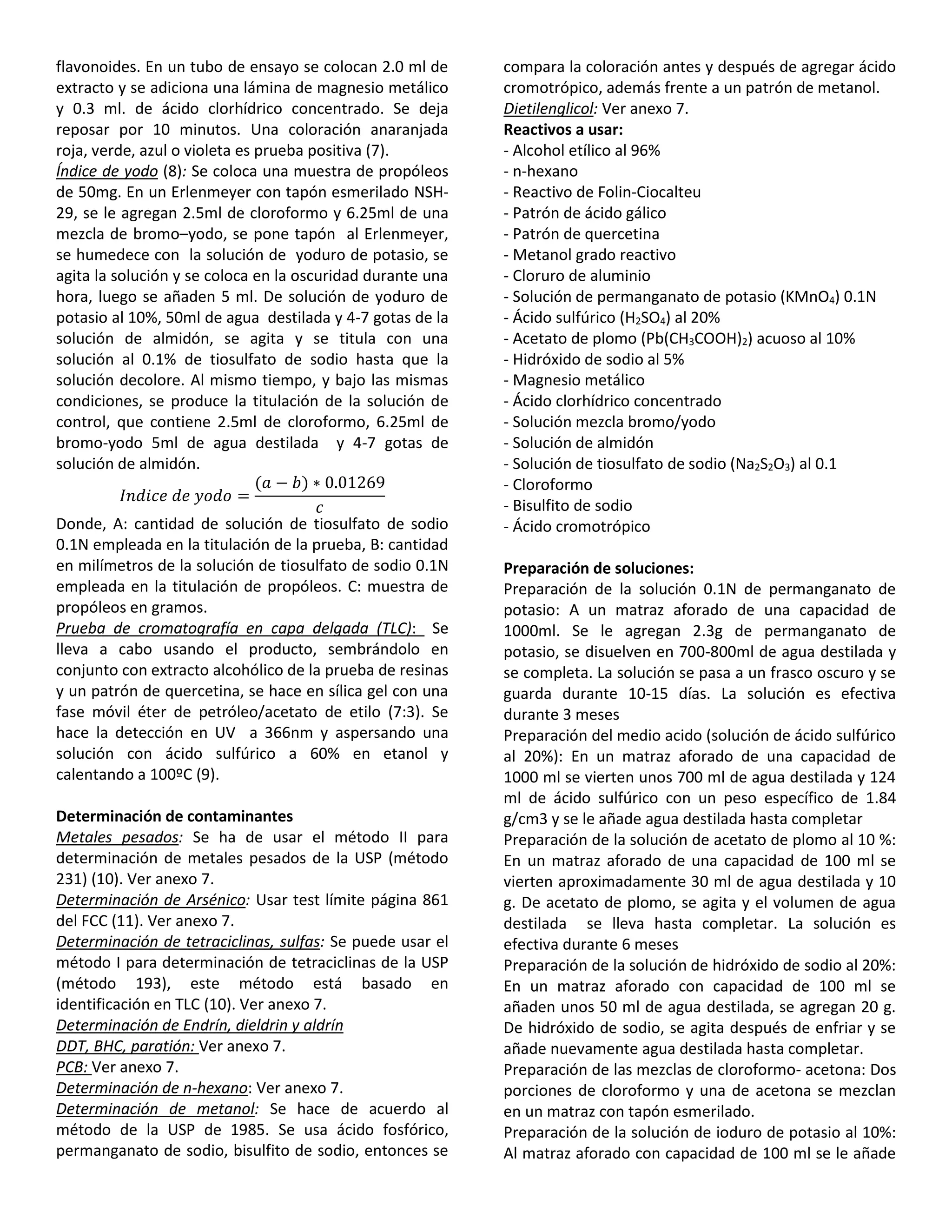 flavonoides. En un tubo de ensayo se colocan 2.0 ml de
extracto y se adiciona una lámina de magnesio metálico
y 0.3 ml. de ácido clorhídrico concentrado. Se deja
reposar por 10 minutos. Una coloración anaranjada
roja, verde, azul o violeta es prueba positiva (7).
Índice de yodo (8): Se coloca una muestra de propóleos
de 50mg. En un Erlenmeyer con tapón esmerilado NSH-
29, se le agregan 2.5ml de cloroformo y 6.25ml de una
mezcla de bromo–yodo, se pone tapón al Erlenmeyer,
se humedece con la solución de yoduro de potasio, se
agita la solución y se coloca en la oscuridad durante una
hora, luego se añaden 5 ml. De solución de yoduro de
potasio al 10%, 50ml de agua destilada y 4-7 gotas de la
solución de almidón, se agita y se titula con una
solución al 0.1% de tiosulfato de sodio hasta que la
solución decolore. Al mismo tiempo, y bajo las mismas
condiciones, se produce la titulación de la solución de
control, que contiene 2.5ml de cloroformo, 6.25ml de
bromo-yodo 5ml de agua destilada y 4-7 gotas de
solución de almidón.
𝐼𝑛𝑑𝑖𝑐𝑒 𝑑𝑒 𝑦𝑜𝑑𝑜 =
(𝑎 − 𝑏) ∗ 0.01269
𝑐
Donde, A: cantidad de solución de tiosulfato de sodio
0.1N empleada en la titulación de la prueba, B: cantidad
en milímetros de la solución de tiosulfato de sodio 0.1N
empleada en la titulación de propóleos. C: muestra de
propóleos en gramos.
Prueba de cromatografía en capa delgada (TLC): Se
lleva a cabo usando el producto, sembrándolo en
conjunto con extracto alcohólico de la prueba de resinas
y un patrón de quercetina, se hace en sílica gel con una
fase móvil éter de petróleo/acetato de etilo (7:3). Se
hace la detección en UV a 366nm y aspersando una
solución con ácido sulfúrico a 60% en etanol y
calentando a 100ºC (9).
Determinación de contaminantes
Metales pesados: Se ha de usar el método II para
determinación de metales pesados de la USP (método
231) (10). Ver anexo 7.
Determinación de Arsénico: Usar test límite página 861
del FCC (11). Ver anexo 7.
Determinación de tetraciclinas, sulfas: Se puede usar el
método I para determinación de tetraciclinas de la USP
(método 193), este método está basado en
identificación en TLC (10). Ver anexo 7.
Determinación de Endrín, dieldrin y aldrín
DDT, BHC, paratión: Ver anexo 7.
PCB: Ver anexo 7.
Determinación de n-hexano: Ver anexo 7.
Determinación de metanol: Se hace de acuerdo al
método de la USP de 1985. Se usa ácido fosfórico,
permanganato de sodio, bisulfito de sodio, entonces se
compara la coloración antes y después de agregar ácido
cromotrópico, además frente a un patrón de metanol.
Dietilenglicol: Ver anexo 7.
Reactivos a usar:
- Alcohol etílico al 96%
- n-hexano
- Reactivo de Folin-Ciocalteu
- Patrón de ácido gálico
- Patrón de quercetina
- Metanol grado reactivo
- Cloruro de aluminio
- Solución de permanganato de potasio (KMnO4) 0.1N
- Ácido sulfúrico (H2SO4) al 20%
- Acetato de plomo (Pb(CH3COOH)2) acuoso al 10%
- Hidróxido de sodio al 5%
- Magnesio metálico
- Ácido clorhídrico concentrado
- Solución mezcla bromo/yodo
- Solución de almidón
- Solución de tiosulfato de sodio (Na2S2O3) al 0.1
- Cloroformo
- Bisulfito de sodio
- Ácido cromotrópico
Preparación de soluciones:
Preparación de la solución 0.1N de permanganato de
potasio: A un matraz aforado de una capacidad de
1000ml. Se le agregan 2.3g de permanganato de
potasio, se disuelven en 700-800ml de agua destilada y
se completa. La solución se pasa a un frasco oscuro y se
guarda durante 10-15 días. La solución es efectiva
durante 3 meses
Preparación del medio acido (solución de ácido sulfúrico
al 20%): En un matraz aforado de una capacidad de
1000 ml se vierten unos 700 ml de agua destilada y 124
ml de ácido sulfúrico con un peso específico de 1.84
g/cm3 y se le añade agua destilada hasta completar
Preparación de la solución de acetato de plomo al 10 %:
En un matraz aforado de una capacidad de 100 ml se
vierten aproximadamente 30 ml de agua destilada y 10
g. De acetato de plomo, se agita y el volumen de agua
destilada se lleva hasta completar. La solución es
efectiva durante 6 meses
Preparación de la solución de hidróxido de sodio al 20%:
En un matraz aforado con capacidad de 100 ml se
añaden unos 50 ml de agua destilada, se agregan 20 g.
De hidróxido de sodio, se agita después de enfriar y se
añade nuevamente agua destilada hasta completar.
Preparación de las mezclas de cloroformo- acetona: Dos
porciones de cloroformo y una de acetona se mezclan
en un matraz con tapón esmerilado.
Preparación de la solución de ioduro de potasio al 10%:
Al matraz aforado con capacidad de 100 ml se le añade
 