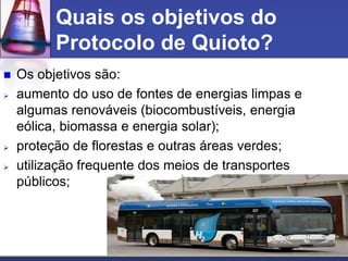 Quais os objetivos do
Protocolo de Quioto?






Os objetivos são:
aumento do uso de fontes de energias limpas e
algumas renováveis (biocombustíveis, energia
eólica, biomassa e energia solar);
proteção de florestas e outras áreas verdes;
utilização frequente dos meios de transportes
públicos;

 
