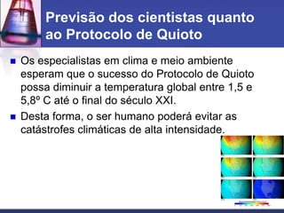Previsão dos cientistas quanto
ao Protocolo de Quioto




Os especialistas em clima e meio ambiente
esperam que o sucesso do Protocolo de Quioto
possa diminuir a temperatura global entre 1,5 e
5,8º C até o final do século XXI.
Desta forma, o ser humano poderá evitar as
catástrofes climáticas de alta intensidade.

 