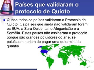 Países que validaram o
protocolo de Quioto


Quase todos os países validaram o Protocolo de
Quioto. Os países que ainda não validaram foram
os EUA, a Sara Ocidental, o Afeganistão e a
Somália. Estes países não assinaram o protocolo
porque são grandes poluidores do ar e, se
poluíssem, teriam de pagar uma determinada
quantia.

 