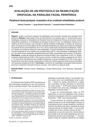 432
Rev CEFAC, v.11, Supl3, 432-440, 2009
AVALIAÇÃO DE UM PROTOCOLO DA REABILITAÇÃO
OROFACIAL NA PARALISIA FACIAL PERIFÉRICA
Peripheral facial paralysis: evaluation of an orofacial rehabilitation protocol
Adriana Tessitore (1)
, Jorge Rizzato Paschoal (2)
, Leopoldo Nizam Pfeilsticker (3)
RESUMO
Objetivo: avaliar o protocolo proposto de reabilitação neuromuscular orofacial para paralisia facial
periférica. Métodos: observação clínica de 20 pacientes com paralisia grau IV, encaminhados para
reabilitação orofacial no Ambulatório de Paralisia Facial do Hospital de Clínicas da Unicamp: estudo
longitudinal prospectivo. A constatação da evolução funcional ou não, na reabilitação, baseou-se na
melhora do tônus muscular, cuja variação foi aferida mediante modificação no ângulo da comissura
labial. O estudo se fez sob imagens da documentação fotográfica pré (após quinze dias de instalação
da paralisia facial) e pós-tratamento de um ano. Para comprovação da eficácia da reabilitação, mediu-
se o ângulo da comissura labial pré e pós-reabilitação. O grupo estudado foi comparado a um grupo
controle composto de nove sujeitos com paralisia facial grau IV, não submetidos à reabilitação orofa-
cial. Os dados foram analisados estatisticamente pelo teste emparelhado das amostras (T-Student).
Resultados: a média de redução do ângulo da comissura labial, com o tratamento, foi de 7,90
, estatis-
ticamente significantes (p<0.001). Para o grupo controle a média das medidas angulares foi de 100.90
+ 1.9. Esse valor não diferencia dos medidos inicialmente no grupo estudado (p=0,723). Foram signi-
ficantemente mais altos quando comparados à média dos valores angulares finais do grupo estudado
com pacientes tratados (p=0.001). Conclusão: o protocolo de reabilitação empregado nesta amostra
promoveu incremento marcante do tônus muscular, com melhora no repouso facial.
DESCRITORES: Paralisia Facial; Reabilitação; Terapia Miofuncional; Tono Muscular; Expressão
Facial
(1)
Fonoaudióloga do Ambulatório da Base do Crânio e Para-
lisia Facial do Hospital das Clinicas da Universidade Esta-
dual de Campinas, HC – UNICAMP, Campinas, SP; Mestre
em Ciências Médicas pela Universidade Estadual de Cam-
pinas; Doutoranda do Curso de Pós-Graduação em Ciên-
cias Médicas da Universidade Estadual de Campinas.
(2)
Otorrinolaringologista; Professor Livre Docente Associado
do Departamento de Oftalmologia e Otorrinolaringologia da
Faculdade de Ciências Médicas da Universidade Estadual
de Campinas, FCM – UNICAMP, Campinas, SP; Chefe dos
Ambulatórios da Base do Crânio e de Paralisia Facial do
Hospital das Clínicas da Universidade Estadual de Campi-
nas, HC – UNICAMP, Campinas, SP.
(3)
Otorrinolaringologista; Médico Assistente do Departamento
de Oftalmologia e Otorrinolaringologia da Faculdade de
Ciências Médicas da Universidade Estadual de Campinas,
FCM – UNICAMP, Campinas, SP.
Conflito de interesses: inexistente
alterações na secreção salivar e na secreção lacri-
mal, assim como nas sensibilidades facial e audi-
tiva 1-3
. Dentre as causas encontram-se a idiopá-
tica, traumática, tumoral, infecciosa ou decorrente
de outras causas 4-9
. A PFP gera prejuízo funcional
nas funções orais como fala, mastigação, sucção,
deglutição e preensão labial 10,11
.
O grau do comprometimento motor na PFP
determinará o curso da reabilitação. Esse compro-
metimento é graduado conforme a escala House &
Brackmann 12
(HB) mais frequentemente.
A base estrutural do protocolo proposto neste
estudo consta do uso de manipulações manuais na
musculatura da face, sempre seguindo o sentido do
desenho das fibras musculares, utilização de forças
corporais através do impulso distal 13
e uso da esti-
mulação das zonas e pontos motores da face 14-17
,
associando ao uso dos exercícios miofuncionais e
das funções orais e/ou estomatognáticas como faci-
litadoras do processo de recuperação 18,19
. As orien-
tações iniciais de cuidados específicos em relação
„
„ INTRODUÇÃO
A Paralisia Facial Periférica (PFP) caracteriza-se
pela interrupção, temporária ou não, dos movimen-
tos da musculatura facial. Pode acompanhar-se de
 
