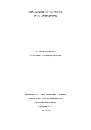 RECONOCIMIENTO DEL PROTOCOLO ACADEMICO

            CATEDRA UNADISTA ACTIVIDAD 2




              Tutor: Carlos Eduardo Martínez

       Presentado por: Jhonatan Chaves Hernández




UNIVERSIDAD ABIERTA Y A DISTANCIA (UNAD) CEAD (PASTO)

    Escuela de Ciencias Básicas, Tecnología e Ingeniería

             Tecnología en Audio E-Learning

                  18 DE MARZO DE 2013

                      Pasto (Nariño)
 