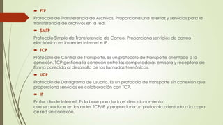  FTP
Protocolo de Transferencia de Archivos. Proporciona una Interfaz y servicios para la
transferencia de archivos en la red.

 SMTP
Protocolo Simple de Transferencia de Correo. Proporciona servicios de correo
electrónico en las redes Internet e IP.
 TCP

Protocolo de Control de Transporte. Es un protocolo de transporte orientado a la
conexión. TCP gestiona la conexión entre las computadoras emisora y receptora de
forma parecida al desarrollo de las llamadas telefónicas.
 UDP
Protocolo de Datagrama de Usuario. Es un protocolo de transporte sin conexión que
proporciona servicios en colaboración con TCP.
 IP
Protocolo de Internet .Es la base para todo el direccionamiento
que se produce en las redes TCP/IP y proporciona un protocolo orientado a la capa
de red sin conexión.

 