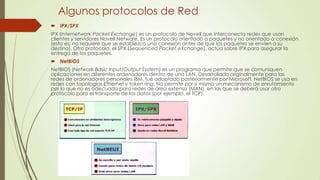 Algunos protocolos de Red
 IPX/SPX
IPX (Internetwork Packet Exchange) es un protocolo de Novell que interconecta redes que usan
clientes y servidores Novell Netware. Es un protocolo orientado a paquetes y no orientado a conexión
(esto es, no requiere que se establezca una conexión antes de que los paquetes se envíen a su
destino). Otro protocolo, el SPX (Sequenced Packet eXchange), actúa sobre IPX para asegurar la
entrega de los paquetes.
 NetBIOS
NetBIOS (Network Basic Input/Output System) es un programa que permite que se comuniquen
aplicaciones en diferentes ordenadores dentro de una LAN. Desarrollado originalmente para las
redes de ordenadores personales IBM, fué adoptado posteriormente por Microsoft. NetBIOS se usa en
redes con topologías Ethernet y token ring. No permite por si mismo un mecanismo de enrutamiento
por lo que no es adecuado para redes de área extensa (MAN), en las que se deberá usar otro
protocolo para el transporte de los datos (por ejemplo, el TCP).

 