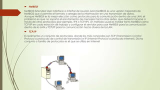  NetBEUI
NetBIOS Extended User Interface o Interfaz de Usuario para NetBIOS es una versión mejorada de
NetBIOS que sí permite el formato o arreglo de la información en una transmisión de datos.
Aunque NetBEUI es la mejor elección como protocolo para la comunicación dentro de una LAN, el
problema es que no soporta el enrutamiento de mensajes hacia otras redes, que deberá hacerse a
través de otros protocolos (por ejemplo, IPX o TCP/IP). Un método usual es instalar tanto NetBEUI como
TCP/IP en cada estación de trabajo y configurar el servidor para usar NetBEUI para la comunicación
dentro de la LAN y TCP/IP para la comunicación hacia afuera de la LAN.
 TCP/IP
Es realmente un conjunto de protocolos, donde los más conocidos son TCP (Transmission Control
Protocol o protocolo de control de transmisión) e IP (Internet Protocol o protocolo Internet). Dicha
conjunto o familia de protocolos es el que se utiliza en Internet

 