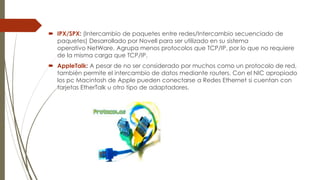  IPX/SPX: (Intercambio de paquetes entre redes/Intercambio secuenciado de
paquetes) Desarrollado por Novell para ser utilizado en su sistema
operativo NetWare. Agrupa menos protocolos que TCP/IP, por lo que no requiere
de la misma carga que TCP/IP.
 AppleTalk: A pesar de no ser considerado por muchos como un protocolo de red,
también permite el intercambio de datos mediante routers. Con el NIC apropiado
los pc Macintosh de Apple pueden conectarse a Redes Ethernet si cuentan con
tarjetas EtherTalk u otro tipo de adaptadores.

 