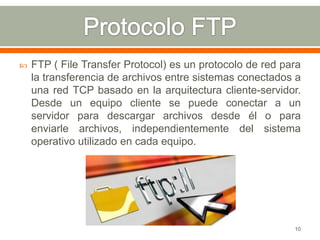    FTP ( File Transfer Protocol) es un protocolo de red para
    la transferencia de archivos entre sistemas conectados a
    una red TCP basado en la arquitectura cliente-servidor.
    Desde un equipo cliente se puede conectar a un
    servidor para descargar archivos desde él o para
    enviarle archivos, independientemente del sistema
    operativo utilizado en cada equipo.




                                                           10
 