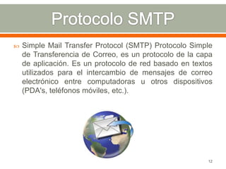    Simple Mail Transfer Protocol (SMTP) Protocolo Simple
    de Transferencia de Correo, es un protocolo de la capa
    de aplicación. Es un protocolo de red basado en textos
    utilizados para el intercambio de mensajes de correo
    electrónico entre computadoras u otros dispositivos
    (PDA's, teléfonos móviles, etc.).




                                                        12
 