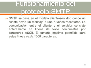    SMTP se basa en el modelo cliente-servidor, donde un
    cliente envía un mensaje a uno o varios receptores. La
    comunicación entre el cliente y el servidor consiste
    enteramente en líneas de texto compuestas por
    caracteres ASCII. El tamaño máximo permitido para
    estas líneas es de 1000 caracteres.




                                                        13
 