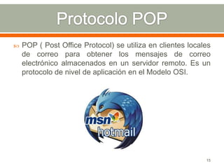    POP ( Post Office Protocol) se utiliza en clientes locales
    de correo para obtener los mensajes de correo
    electrónico almacenados en un servidor remoto. Es un
    protocolo de nivel de aplicación en el Modelo OSI.




                                                            15
 