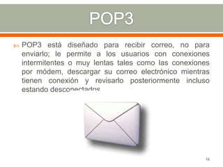    POP3 está diseñado para recibir correo, no para
    enviarlo; le permite a los usuarios con conexiones
    intermitentes o muy lentas tales como las conexiones
    por módem, descargar su correo electrónico mientras
    tienen conexión y revisarlo posteriormente incluso
    estando desconectados.




                                                      16
 