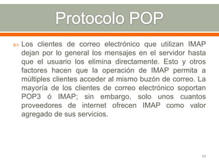    Los clientes de correo electrónico que utilizan IMAP
    dejan por lo general los mensajes en el servidor hasta
    que el usuario los elimina directamente. Esto y otros
    factores hacen que la operación de IMAP permita a
    múltiples clientes acceder al mismo buzón de correo. La
    mayoría de los clientes de correo electrónico soportan
    POP3 ó IMAP; sin embargo, solo unos cuantos
    proveedores de internet ofrecen IMAP como valor
    agregado de sus servicios.




                                                         17
 