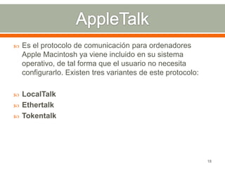    Es el protocolo de comunicación para ordenadores
    Apple Macintosh ya viene incluido en su sistema
    operativo, de tal forma que el usuario no necesita
    configurarlo. Existen tres variantes de este protocolo:

   LocalTalk
   Ethertalk
   Tokentalk




                                                              18
 