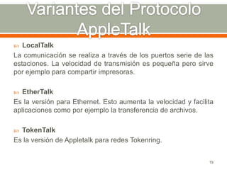   LocalTalk
La comunicación se realiza a través de los puertos serie de las
estaciones. La velocidad de transmisión es pequeña pero sirve
por ejemplo para compartir impresoras.

  EtherTalk
Es la versión para Ethernet. Esto aumenta la velocidad y facilita
aplicaciones como por ejemplo la transferencia de archivos.

 TokenTalk
Es la versión de Appletalk para redes Tokenring.


                                                               19
 