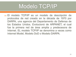    El modelo TCP/IP es un modelo de descripción de
    protocolos de red creado en la década de 1970 por
    DARPA, una agencia del Departamento de Defensa de
    los Estados Unidos. Evolucionó de ARPANET, el cual
    fue la primera red de área amplia y predecesora de
    Internet. EL modelo TCP/IP se denomina a veces como
    Internet Model, Modelo DoD o Modelo DARPA.




                                                     21
 