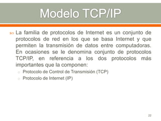    La familia de protocolos de Internet es un conjunto de
    protocolos de red en los que se basa Internet y que
    permiten la transmisión de datos entre computadoras.
    En ocasiones se le denomina conjunto de protocolos
    TCP/IP, en referencia a los dos protocolos más
    importantes que la componen:
    o Protocolo de Control de Transmisión (TCP)
    o Protocolo de Internet (IP)




                                                        22
 