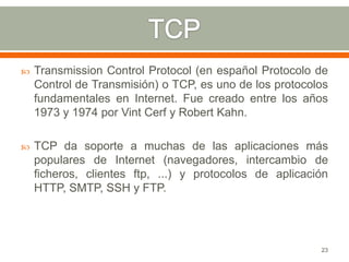    Transmission Control Protocol (en español Protocolo de
    Control de Transmisión) o TCP, es uno de los protocolos
    fundamentales en Internet. Fue creado entre los años
    1973 y 1974 por Vint Cerf y Robert Kahn.

   TCP da soporte a muchas de las aplicaciones más
    populares de Internet (navegadores, intercambio de
    ficheros, clientes ftp, ...) y protocolos de aplicación
    HTTP, SMTP, SSH y FTP.




                                                         23
 