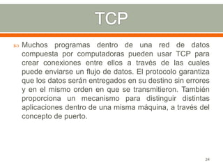    Muchos programas dentro de una red de datos
    compuesta por computadoras pueden usar TCP para
    crear conexiones entre ellos a través de las cuales
    puede enviarse un flujo de datos. El protocolo garantiza
    que los datos serán entregados en su destino sin errores
    y en el mismo orden en que se transmitieron. También
    proporciona un mecanismo para distinguir distintas
    aplicaciones dentro de una misma máquina, a través del
    concepto de puerto.




                                                          24
 