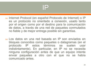    Internet Protocol (en español Protocolo de Internet) o IP
    es un protocolo no orientado a conexión, usado tanto
    por el origen como por el destino para la comunicación
    de datos, a través de una red de paquetes conmutados
    no fiable y de mejor entrega posible sin garantías.

   Los datos en una red basada en IP son enviados en
    bloques conocidos como paquetes o datagramas (en el
    protocolo IP estos términos se suelen usar
    indistintamente). En particular, en IP no se necesita
    ninguna configuración antes de que un equipo intente
    enviar paquetes a otro con el que no se había
    comunicado antes.
                                                           25
 