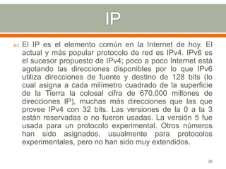    El IP es el elemento común en la Internet de hoy. El
    actual y más popular protocolo de red es IPv4. IPv6 es
    el sucesor propuesto de IPv4; poco a poco Internet está
    agotando las direcciones disponibles por lo que IPv6
    utiliza direcciones de fuente y destino de 128 bits (lo
    cual asigna a cada milímetro cuadrado de la superficie
    de la Tierra la colosal cifra de 670.000 millones de
    direcciones IP), muchas más direcciones que las que
    provee IPv4 con 32 bits. Las versiones de la 0 a la 3
    están reservadas o no fueron usadas. La versión 5 fue
    usada para un protocolo experimental. Otros números
    han sido asignados, usualmente para protocolos
    experimentales, pero no han sido muy extendidos.

                                                         26
 