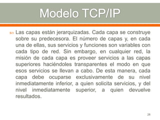    Las capas están jerarquizadas. Cada capa se construye
    sobre su predecesora. El número de capas y, en cada
    una de ellas, sus servicios y funciones son variables con
    cada tipo de red. Sin embargo, en cualquier red, la
    misión de cada capa es proveer servicios a las capas
    superiores haciéndoles transparentes el modo en que
    esos servicios se llevan a cabo. De esta manera, cada
    capa debe ocuparse exclusivamente de su nivel
    inmediatamente inferior, a quien solicita servicios, y del
    nivel inmediatamente superior, a quien devuelve
    resultados.


                                                            28
 