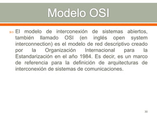    El modelo de interconexión de sistemas abiertos,
    también llamado OSI (en inglés open system
    interconnection) es el modelo de red descriptivo creado
    por    la    Organización    Internacional    para    la
    Estandarización en el año 1984. Es decir, es un marco
    de referencia para la definición de arquitecturas de
    interconexión de sistemas de comunicaciones.




                                                          30
 