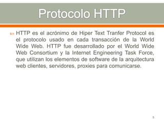    HTTP es el acrónimo de Hiper Text Tranfer Protocol es
    el protocolo usado en cada transacción de la World
    Wide Web. HTTP fue desarrollado por el World Wide
    Web Consortium y la Internet Engineering Task Force,
    que utilizan los elementos de software de la arquitectura
    web clientes, servidores, proxies para comunicarse.




                                                            5
 