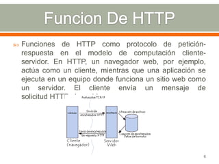    Funciones de HTTP como protocolo de petición-
    respuesta en el modelo de computación cliente-
    servidor. En HTTP, un navegador web, por ejemplo,
    actúa como un cliente, mientras que una aplicación se
    ejecuta en un equipo donde funciona un sitio web como
    un servidor. El cliente envía un mensaje de
    solicitud HTTP al servidor.




                                                        6
 