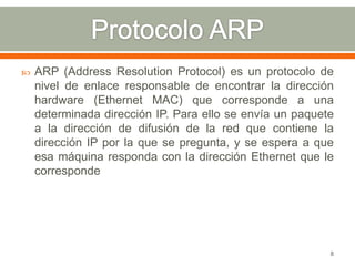    ARP (Address Resolution Protocol) es un protocolo de
    nivel de enlace responsable de encontrar la dirección
    hardware (Ethernet MAC) que corresponde a una
    determinada dirección IP. Para ello se envía un paquete
    a la dirección de difusión de la red que contiene la
    dirección IP por la que se pregunta, y se espera a que
    esa máquina responda con la dirección Ethernet que le
    corresponde




                                                          8
 