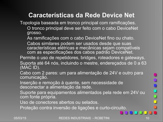 05/03/15 10REDES INDUSTRIAIS - RCBETINI
Características da Rede Device Net
Topologia baseada em tronco principal com ramificações.
O tronco principal deve ser feito com o cabo DeviceNet
grosso.
As ramificações com o cabo DeviceNet fino ou chato.
Cabos similares podem ser usados desde que suas
características elétricas e mecânicas sejam compatíveis
com as especificações dos cabos padrão DeviceNet.
Permite o uso de repetidores, bridges, roteadores e gateways.
Suporta até 64 nós, incluindo o mestre, endereçados de 0 a 63
(MAC ID).
Cabo com 2 pares: um para alimentação de 24V e outro para
comunicação.
Inserção e remoção à quente, sem necessidade de
desconectar a alimentação da rede.
Suporte para equipamentos alimentados pela rede em 24V ou
com fonte própria.
Uso de conectores abertos ou selados.
Proteção contra inversão de ligações e curto-circuito.
 