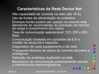 05/03/15 11REDES INDUSTRIAIS - RCBETINI
Características da Rede Device Net
Alta capacidade de corrente na rede (até 16 A).
Uso de fontes de alimentação de prateleira.
Diversas fontes podem ser usadas na mesma rede
atendendo às necessidades da aplicação em termos
de carga e comprimento dos cabos.
Taxa de comunicação selecionável :125, 250 e 500
kbps.
Comunicação baseada em conexões de E/S e
modelo de pergunta e resposta.
Diagnóstico de cada equipamento e da rede.
Transporte eficiente de dados de controle discretos e
analógicos.
Detecção de endereço duplicado na rede.
Mecanismo de comunicação extremamente robusto
a interferências eletromagnéticas.
 