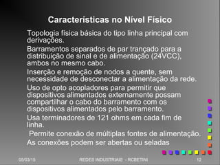 05/03/15 12REDES INDUSTRIAIS - RCBETINI
Características no Nível Físico
Topologia física básica do tipo linha principal com
derivações.
Barramentos separados de par trançado para a
distribuição de sinal e de alimentação (24VCC),
ambos no mesmo cabo.
Inserção e remoção de nodos a quente, sem
necessidade de desconectar a alimentação da rede.
Uso de opto acopladores para permitir que
dispositivos alimentados externamente possam
compartilhar o cabo do barramento com os
dispositivos alimentados pelo barramento.
Usa terminadores de 121 ohms em cada fim de
linha.
Permite conexão de múltiplas fontes de alimentação.
As conexões podem ser abertas ou seladas
 