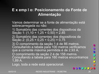 05/03/15 28REDES INDUSTRIAIS - RCBETINI
E x emp l o: Posicionamento da Fonte de
Alimentação
Vamos determinar se a fonte de alimentação está
sobrecarregada ou não:
1) Somatório das correntes dos dispositivos da
Seção 1: (1,10 + 1,25 + 0,50) = 2,85
2) Somatório das correntes dos dispositivos da
Seção 2: (0,25 + 0,25 + 0,25) = 0,75
3) O comprimento da seção 1 é de 86 metros.
Consultando a tabela para 100 metros verificamos
que a corrente máxima permitida é de 2,93 A.
O comprimento da seção 2 é de 158 metros.
Consultando a tabela para 160 metros encontramos
1,89 A.
Logo, toda a rede está operacional.
 