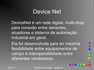 05/03/15 3REDES INDUSTRIAIS - RCBETINI
Device Net
DeviceNet é um rede digital, multi-drop
para conexão entre sensores,
atuadores e sistema de automação
industrial em geral.
Ela foi desenvolvida para ter máxima
flexibilidade entre equipamentos de
campo e interoperabilidade entre
diferentes vendedores.
 