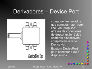 05/03/15 42REDES INDUSTRIAIS - RCBETINI
Derivadores – Device Port
componentes selados
que conectam ao “trunk
line” via “drop line”
através de conectores
de desconexão rápida
somente dispositivos
compatíveis a rede
DeviceNet.
Existem DevicePort
para conectar 4 ou 8
dispositivos.
 