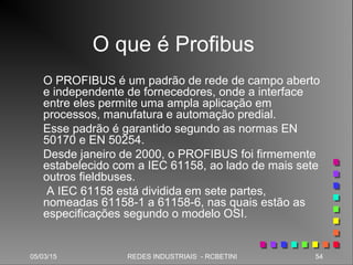 05/03/15 54REDES INDUSTRIAIS - RCBETINI
O que é Profibus
O PROFIBUS é um padrão de rede de campo aberto
e independente de fornecedores, onde a interface
entre eles permite uma ampla aplicação em
processos, manufatura e automação predial.
Esse padrão é garantido segundo as normas EN
50170 e EN 50254.
Desde janeiro de 2000, o PROFIBUS foi firmemente
estabelecido com a IEC 61158, ao lado de mais sete
outros fieldbuses.
A IEC 61158 está dividida em sete partes,
nomeadas 61158-1 a 61158-6, nas quais estão as
especificações segundo o modelo OSI.
 