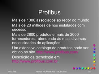 05/03/15 55REDES INDUSTRIAIS - RCBETINI
Profibus
Mais de 1300 associados ao redor do mundo
Mais de 20 milhões de nós instalados com
sucesso
Mais de 2800 produtos e mais de 2000
fornecedores, atendendo às mais diversas
necessidades de aplicações.
Um extensivo catálogo de produtos pode ser
obtido no site http://www.profibus.com/.
Descrição da tecnologia em
http://www.profibus.com.br.
 