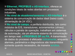 05/03/15 57REDES INDUSTRIAIS - RCBETINI
 Ethernet, PROFIBUS e AS-Interface, oferece as
condições ideais de redes abertas em processos
industriais.
 No nível de atuadores/sensores o AS-Interface é o
sistema de comunicação de dados ideal (baixo custo,
alimentação de 24 VDC).
 No nível de campo, a periferia distribuída, tais como:
módulos de E/S, transdutores, acionamentos (drives),
válvulas e painéis de operação, trabalham em sistemas
de automação, via um eficiente sistema de comunicação
em tempo real, o PROFIBUS DP ou PA. A transmissão
de dados do processo é efetuada ciclicamente, enquanto
alarmes, parâmetros e diagnósticos são transmitidos
somente quando necessário, de maneira acíclica.

 