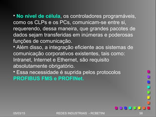 05/03/15 58REDES INDUSTRIAIS - RCBETINI
 No nível de célula, os controladores programáveis,
como os CLPs e os PCs, comunicam-se entre si,
requerendo, dessa maneira, que grandes pacotes de
dados sejam transferidas em inúmeras e poderosas
funções de comunicação.
 Além disso, a integração eficiente aos sistemas de
comunicação corporativos existentes, tais como:
Intranet, Internet e Ethernet, são requisito
absolutamente obrigatório.
 Essa necessidade é suprida pelos protocolos
PROFIBUS FMS e PROFINet.
 