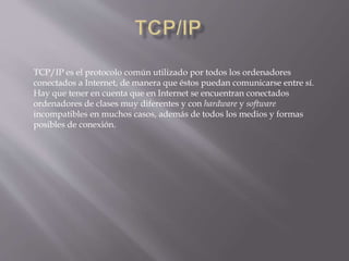 TCP/IP es el protocolo común utilizado por todos los ordenadores
conectados a Internet, de manera que éstos puedan comunicarse entre sí.
Hay que tener en cuenta que en Internet se encuentran conectados
ordenadores de clases muy diferentes y con hardware y software
incompatibles en muchos casos, además de todos los medios y formas
posibles de conexión.
 