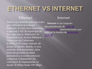 Ethernet
Define un estándar para las redes
que utilizan la tecnología
Ethernet, la cual, hace referencia
a una red LAN de topología de
bus, que usa la Detección de
Portadora con Acceso Múltiple y
Detección de Colisiones
(CSMA/CD) como método de
acceso al medio, donde, si una
estación dese transmitir, debe
detectar primero la señal
portadora y si existe entonces
comenzar a transmitir. Su
velocidad de transmisión va
desde 10 Mbps hasta 100 Mbps.
Internet
Internet es un conjunto
descentralizado de redes de
comunicación interconectadas que
utilizan la familia de protocolos
TCP/IP.
 