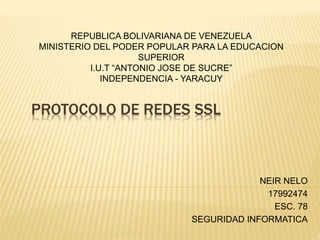 PROTOCOLO DE REDES SSL
NEIR NELO
17992474
ESC. 78
SEGURIDAD INFORMATICA
REPUBLICA BOLIVARIANA DE VENEZUELA
MINISTERIO DEL PODER POPULAR PARA LA EDUCACION
SUPERIOR
I.U.T “ANTONIO JOSE DE SUCRE”
INDEPENDENCIA - YARACUY
 