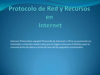 Protocolo de Red y Recursos en  Internet Internet Protocol(en español Protocolo de Internet) o IP:es un protocolo no orientado a conexión usado tanto por el origen como por el destino para la comunicación de datos a través de una red de paquetes conmutados. 