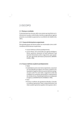 11
2 ESCOPO
2.1 Doença e condição
É toda alteração das mucosas, pele e seus anexos que seja direta ou in-
diretamentecausada, condicionada,mantidaouagravada poragentes
presentes na atividade ocupacional ou no ambiente de trabalho (ALI,
2001).
2.1.1 Causas de dermatoses ocupacionais
Dois grandes grupos de fatores podem ser enumerados como condi-
cionadores de dermatoses ocupacionais:
• causas indiretas ou fatores predisponentes;
• causas diretas: são constituídas por agentes biológicos,
físicos, químicos, existentes no meio ambiente e que
atuariam diretamente sobre o tegumento, quer causan-
do, quer agravando dermatose preexistente (BIRMIN-
GHAM, 1998).
2.1.2 Causas indiretas ou fatores predisponentes
• Idade:
• trabalhadores jovens são menos experientes, costumam
ser mais afetados por agirem com menor cautela na ma-
nipulação de agentes químicos potencialmente perigo-
sos para a pele. Por outro lado, o tegumento ainda não
seadaptouaocontatante,paraproduziroespessamento
da camada córnea, (Hardening) tolerância ou adaptação
ao agente. (LAMMINTAUSTA; MAIBACH, 1990).
• Sexo:
• homens e mulheres são igualmente afetados. Contudo,
as mulheres apresentam maior comprometimento nas
mãos e podem apresentar quadros menos graves e de re-
 