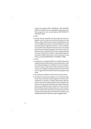 12
missão mais rápida (PATIL; MAIBACH, 1994; MEDING,
2000). As mulheres, de um modo geral, apresentam me-
lhor prognóstico em sua dermatose (NETHERCOTT;
HOLNESS, 1993).
• Etnia:
• pessoas da raça amarela e da raça negra são mais pro-
tegidas contra a ação da luz solar que pessoas da raça
branca; negros apresentam respostas queloideanas com
maior freqüência que brancos. Existem diferenças raciais
na penetração de agentes químicos e outras substân-
cias na pele. Vários estudos mostraram que a raça negra
apresenta penetração de agentes menor que a raça cau-
casiana e que a camada córnea da raça negra apresenta
um maior número de camadas e a descamação espontâ-
nea dessa camada é duas vezes e meia maior que na raça
branca e amarela (BERARDESCA; MAIBACH, 1988).
• Clima:
• temperatura e umidade (HOSOI et al, 2000) influenciam
oaparecimento dedermatosescomopiodermites, miliá-
ria e infecções fúngicas. O trabalho ao ar livre é freqüen-
temente sujeito à ação da luz solar, picadas de insetos,
contato com vegetais, exposição à chuva e ao vento, bem
como a agentes diversos potencialmente perigosos para
a pele.
• Antecedentes mórbidos e dermatoses concomitantes:
• portadores de dermatite atópica ou com diátese atópi-
ca são mais suscetíveis à ação de agentes irritantes, prin-
cipalmente os alcalinos, e podem desenvolver dermati-
te de contato por irritação, toleram mal a umidade e am-
bientescomtemperaturaelevada;portadoresdederma-
toses em atividade (eczema numular, eczema irritativo,
dermatofitose, psoríase, líquen plano, etc.) são mais pro-
pensos a desenvolver dermatose ocupacional ou terem
sua dermatose agravada no ambiente de trabalho, caso
medidas protetoras específicas sejam negligenciadas.
 